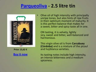 Parqueoliva - 2.5 litre tin
• Olive oil of high intensity with principally
unripe tones, but alos hints of ripe fruits
in their optimum moment of maturity. It
is this perfect balance that makes for
a sweet, bitter and spicy taste all in one.
ON tasting, it is velvety, lightly
sicy, sweet and bitter, well-balanced and
harmonious.
This virgin olive oil is from Carcabuey
(Córdoba) and is a mixture of the picaul
and hojiblanca varieties.
Its tasting notes include high intensity,
an intense bitterness and a medium
spiceness.
Price: 15,62 €
Buy it now
 