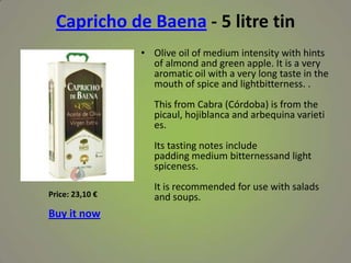 Capricho de Baena - 5 litre tin
• Olive oil of medium intensity with hints
of almond and green apple. It is a very
aromatic oil with a very long taste in the
mouth of spice and lightbitterness. .
This from Cabra (Córdoba) is from the
picaul, hojiblanca and arbequina varieti
es.
Its tasting notes include
padding medium bitternessand light
spiceness.
It is recommended for use with salads
and soups.Price: 23,10 €
Buy it now
 