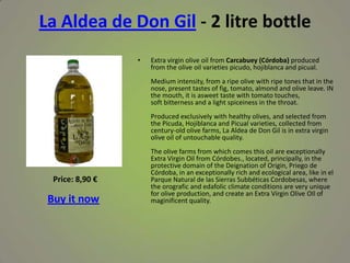 La Aldea de Don Gil - 2 litre bottle
• Extra virgin olive oil from Carcabuey (Córdoba) produced
from the olive oil varieties picudo, hojiblanca and picual.
Medium intensity, from a ripe olive with ripe tones that in the
nose, present tastes of fig, tomato, almond and olive leave. IN
the mouth, it is asweet taste with tomato touches,
soft bitterness and a light spiceiness in the throat.
Produced exclusively with healthy olives, and selected from
the Picuda, Hojiblanca and Picual varieties, collected from
century-old olive farms, La Aldea de Don Gil is in extra virgin
olive oil of untouchable quality.
The olive farms from which comes this oil are exceptionally
Extra Virgin Oil from Córdobes., located, principally, in the
protective domain of the Deignation of Origin, Priego de
Córdoba, in an exceptionally rich and ecological area, like in el
Parque Natural de las Sierras Subbéticas Cordobesas, where
the orografic and edafolic climate conditions are very unique
for olive production, and create an Extra Virgin Olive OIl of
maginificent quality.
Price: 8,90 €
Buy it now
 