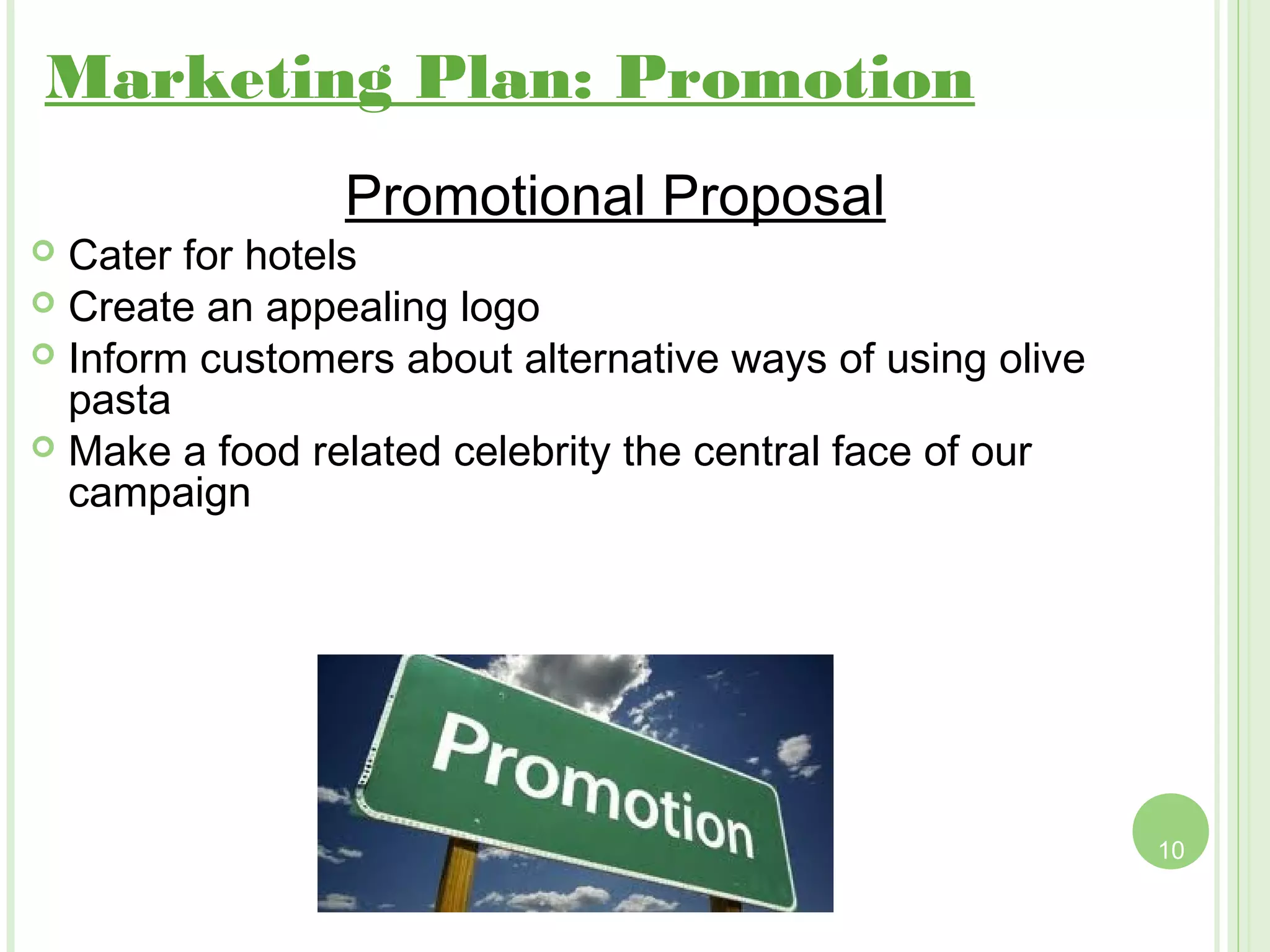 Marketing Plan: Promotion
                Promotional Proposal
 Cater for hotels
 Create an appealing logo
 Inform customers about alternative ways of using olive
  pasta
 Make a food related celebrity the central face of our
  campaign




                                                           10
 