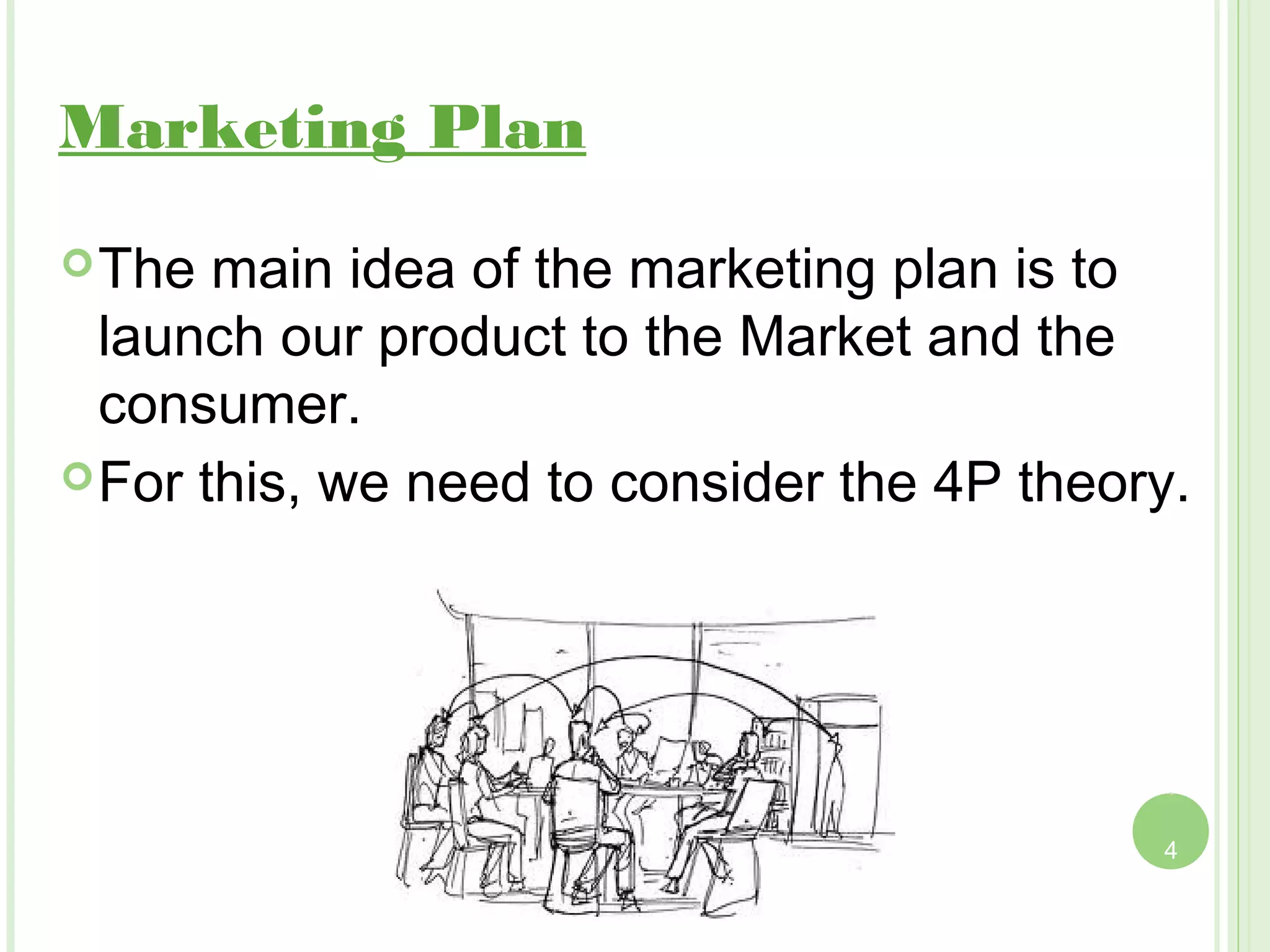 Marketing Plan
 The  main idea of the marketing plan is to
  launch our product to the Market and the
  consumer.
 For this, we need to consider the 4P theory.




                                            4
 
