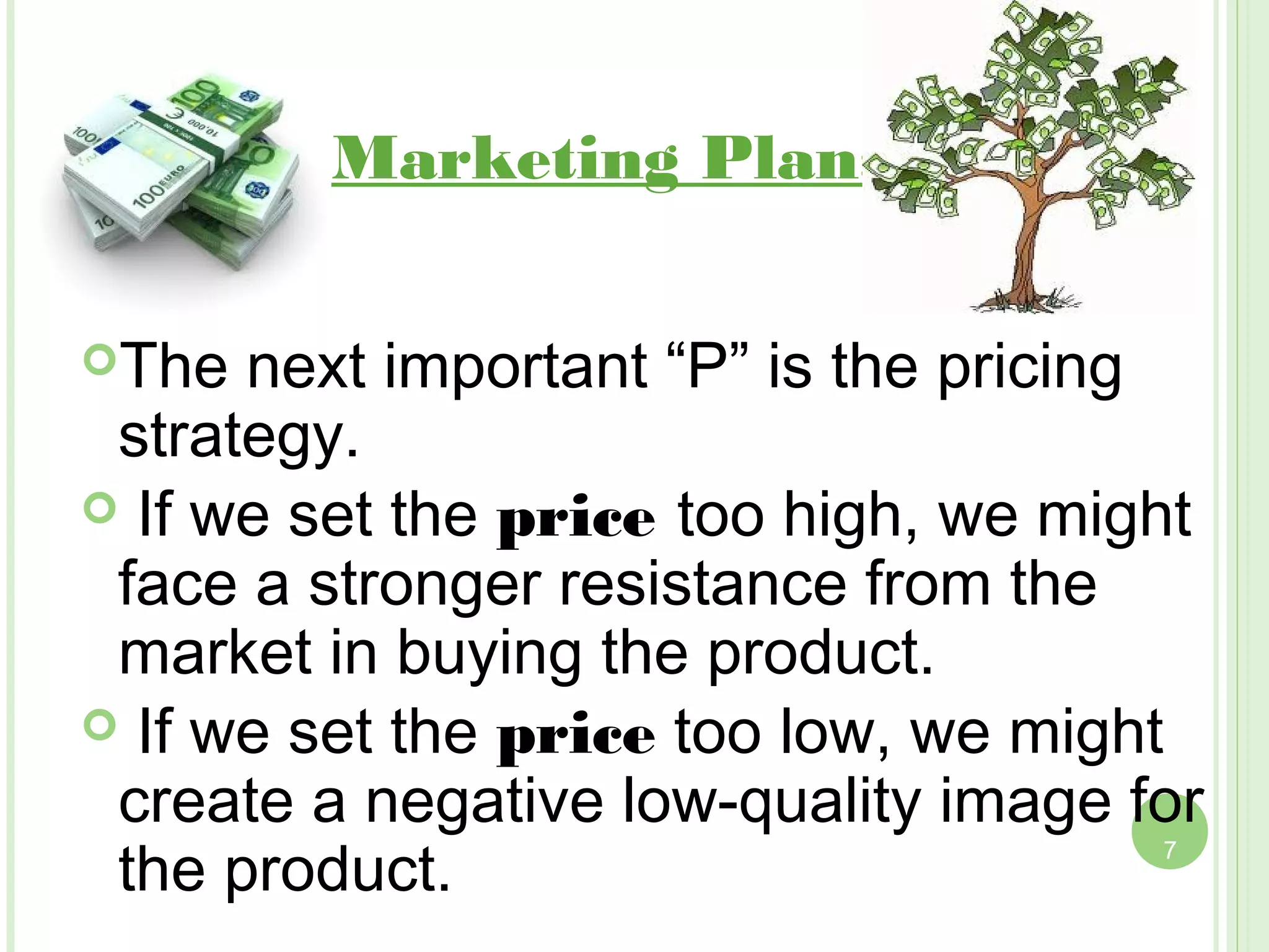 Marketing Plan:Price


The  next important “P” is the pricing
 strategy.
 If we set the price too high, we might
 face a stronger resistance from the
 market in buying the product.
 If we set the price too low, we might
 create a negative low-quality image for
 the product.                         7
 