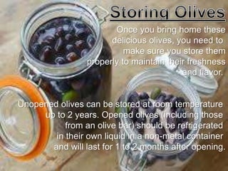 Once you bring home these
delicious olives, you need to
make sure you store them
properly to maintain their freshness
and flavor.
Unopened olives can be stored at room temperature
up to 2 years. Opened olives (including those
from an olive bar) should be refrigerated
in their own liquid in a non-metal container
and will last for 1 to 2 months after opening.
 