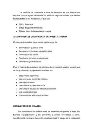 La medición de resistencia a tierra de electrodos es una técnica que
requiere conocer aparte del método de medición, algunos factores que afectan
los resultados de las mediciones, y que son:

   •   El tipo de prueba.
   •   El tipo de aparato empleado.
   •   El lugar físico de las puntas de prueba.

3) COMPONENTES QUE INTEGRAN UNA PUESTA A TIERRA

El sistema de puesta a tierra consta básicamente de:

   •   Electrodos de puesta a tierra.
   •   Barrajes o conductores equipotenciales.
   •   Conductores de enlace.
   •   Puentes de conexión equipotencial.
   •   Conectores y/o soldaduras.

Para el caso de las instalaciones eléctricas los principales equipos y áreas que
se deben dotar de barrajes equipotenciales son:

   •   El equipo de acometida.
   •   Los centros de control de motores.
   •   Las subestaciones.
   •   Las salas de equipos eléctricos
   •   Las salas de equipos de telecomunicaciones
   •   Los cuartos eléctricos
   •   Los cuartos de telecomunicaciones.




CONDUCTORES DE ENLACES:

       Los conductores de enlace entre los electrodos de puesta a tierra, los
barrajes equipotenciales y los elementos o puntos conectados a tierra,
constituyen la manera de transmitir a cualquier lugar o equipo de la instalación
 