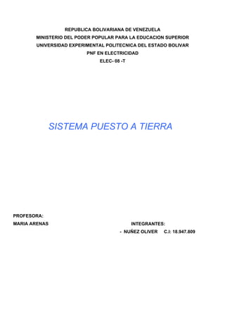 REPUBLICA BOLIVARIANA DE VENEZUELA
       MINISTERIO DEL PODER POPULAR PARA LA EDUCACION SUPERIOR
       UNIVERSIDAD EXPERIMENTAL POLITECNICA DEL ESTADO BOLIVAR
                         PNF EN ELECTRICIDAD
                             ELEC- 08 -T




             SISTEMA PUESTO A TIERRA




PROFESORA:
MARIA ARENAS                               INTEGRANTES:
                                     - NUÑEZ OLIVER   C.I: 18.947.809
 