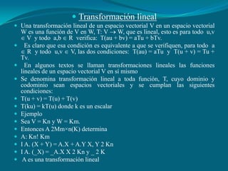 Transformación linealUna transformación lineal de un espacio vectorial V en un espacio vectorial W es una función de V en W, T: V  W, que es lineal, esto es para todo  u,v  V  y todo  a,b  R  verifica:  T(au + bv) = aTu + bTv.  Es claro que esa condición es equivalente a que se verifiquen, para todo  a  R  y todo  u,v  V, las dos condiciones:  T(au) = aTu  y  T(u + v) = Tu + Tv.  En algunos textos se llaman transformaciones lineales las funciones lineales de un espacio vectorial V en sí mismoSe denomina transformación lineal a toda función, T, cuyo dominio y codominio sean espacios vectoriales y se cumplan las siguientes condiciones: T(u + v) = T(u) + T(v) T(ku) = kT(u) donde k es un escalarEjemploSea V = Kn y W = Km.Entonces A 2Mm×n(K) determinaA: Kn! KmI A. (X + Y) = A.X + A.Y X, Y 2 KnI A. (_X) = _A.X X 2 Kn y _ 2 K A es una transformación lineal
