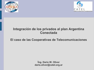 Integración de los privados al plan Argentina
                  Conectada

El caso de las Cooperativas de Telecomunicaciones




                 Ing. Dario W. Oliver
               dario.oliver@catel.org.ar
 