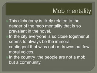 This dichotomy is likely related to the
danger of the mob mentality that is so
prevalent in the novel.
In the city everyone is so close together ,it
seems to always be the immoral
contingent that wins out or drowns out few
moral voices.
In the country ,the people are not a mob
but a community.
 