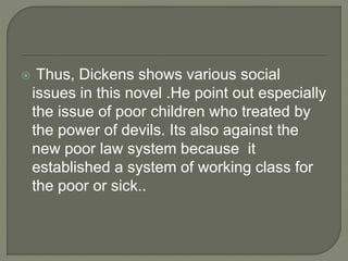  Thus, Dickens shows various social
issues in this novel .He point out especially
the issue of poor children who treated by
the power of devils. Its also against the
new poor law system because it
established a system of working class for
the poor or sick..
 