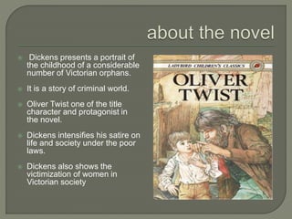  Dickens presents a portrait of
the childhood of a considerable
number of Victorian orphans.
 It is a story of criminal world.
 Oliver Twist one of the title
character and protagonist in
the novel.
 Dickens intensifies his satire on
life and society under the poor
laws.
 Dickens also shows the
victimization of women in
Victorian society
 