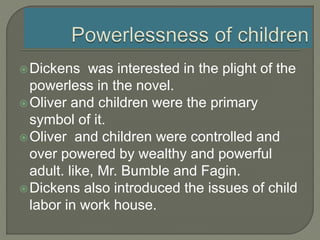 Dickens was interested in the plight of the
powerless in the novel.
Oliver and children were the primary
symbol of it.
Oliver and children were controlled and
over powered by wealthy and powerful
adult. like, Mr. Bumble and Fagin.
Dickens also introduced the issues of child
labor in work house.
 