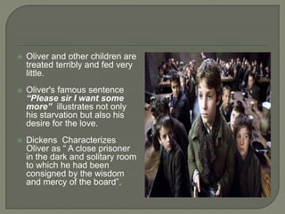  Oliver and other children are
treated terribly and fed very
little.
 Oliver's famous sentence
“Please sir I want some
more” illustrates not only
his starvation but also his
desire for the love.
 Dickens Characterizes
Oliver as “ A close prisoner
in the dark and solitary room
to which he had been
consigned by the wisdom
and mercy of the board”.
 