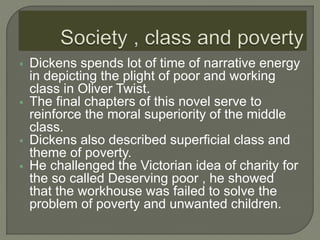 Dickens spends lot of time of narrative energy
in depicting the plight of poor and working
class in Oliver Twist.
 The final chapters of this novel serve to
reinforce the moral superiority of the middle
class.
 Dickens also described superficial class and
theme of poverty.
 He challenged the Victorian idea of charity for
the so called Deserving poor , he showed
that the workhouse was failed to solve the
problem of poverty and unwanted children.
 