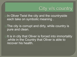  In Oliver Twist the city and the countryside
each take on symbolic meaning .
 The city is corrupt and dirty, while country is
pure and clean.
 It is in city that Oliver is forced into immortality
,while in the Country that Oliver is able to
recover his health.
 