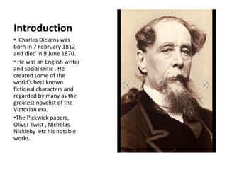 Introduction
• Charles Dickens was
born in 7 February 1812
and died in 9 June 1870.
• He was an English writer
and social critic . He
created some of the
world’s best known
fictional characters and
regarded by many as the
greatest novelist of the
Victorian era.
•The Pickwick papers,
Oliver Twist , Nicholas
Nickleby etc his notable
works.
 