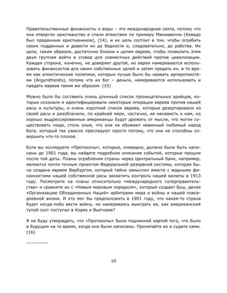 10
Правительственные финансисты и воры – это международная секта, потому что
они отвергли христианство и стали атеистами по примеру Макиавелли (Кеведо
был преданным христианином), (14), и их цель состоит в том, чтобы ограбить
своих подданных и довести их до бедности и, следовательно, до рабства. Их
цели, таким образом, достаточно близки к целям евреев, чтобы позволить этим
двум группам войти в сговор для совместных действий против цивилизации.
Каждая сторона, конечно, не доверяет другой, но евреи намереваются исполь-
зовать финансистов для своих собственных целей и затем предать их, в то вре-
мя как атеистические политики, которых лучше было бы назвать аргиротеиста-
ми (Argyrotheists), потому что их бог – деньги, намереваются использовать и
предать евреев таким же образом. (15)
Можно было бы составить очень длинный список проницательных арийцев, ко-
торые осознали и идентифицировали некоторые операции евреев против нашей
расы и культуры, и очень короткий список евреев, которые дезертировали из
своей расы и разоблачили, по крайней мере, частично, ее ненависть к нам, но
хорошо выдрессированные американцы будут дрожать от мысли, что могли су-
ществовать люди, столь злые, что они не обожают невинный любимый народ
Бога, который так ужасно преследуют просто потому, что они не способны со-
вершить что-то плохое.
Если вы исследуете «Протоколы», которые, очевидно, должно были быть напи-
саны до 1901 года, вы найдете подробное описание событий, которые прошли
после той даты. Планы ограбления страны через Центральный банк, например,
являются почти точным проектом Федеральной резервной системы, которая бы-
ла создана евреем Варбургом, который тайно замыслил вместе с жадными фи-
нансистами нашей собственной расы захватить контроль нашей валюты в 1913
году. Посмотрите на планы относительно «международного суперправитель-
ства» и сравните их с «Новым мировым порядком», который создает Буш, делая
«Организацию Объединенных Наций» арбитрами мира и войны и нашей повсе-
дневной жизни. И кто мог бы предположить в 1901 году, что какая-то страна
будет когда-либо вести войну, не намереваясь выиграть ее, как американский
тупой скот поступал в Корее и Вьетнаме?
Я не буду утверждать, что «Протоколы» были подлинной картой того, что было
в будущем на то время, когда они были написаны. Прочитайте их и судите сами.
(16)
-------------
 