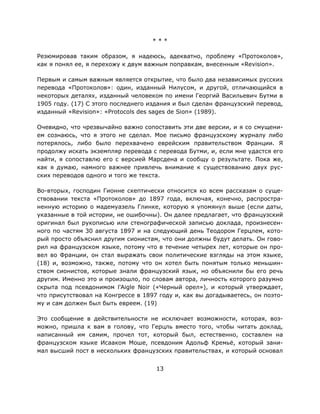 13
* * *
Резюмировав таким образом, я надеюсь, адекватно, проблему «Протоколов»,
как я понял ее, я перехожу к двум важным поправкам, внесенным «Revision».
Первым и самым важным является открытие, что было два независимых русских
перевода «Протоколов»: один, изданный Нилусом, и другой, отличающийся в
некоторых деталях, изданный человеком по имени Георгий Васильевич Бутми в
1905 году. (17) С этого последнего издания и был сделан французский перевод,
изданный «Revision»: «Protocols des sages de Sion» (1989).
Очевидно, что чрезвычайно важно сопоставить эти две версии, и я со смущени-
ем сознаюсь, что я этого не сделал. Мое письмо французскому журналу либо
потерялось, либо было перехвачено еврейским правительством Франции. Я
продолжу искать экземпляр перевода с перевода Бутми, и, если мне удастся его
найти, я сопоставлю его с версией Марсдена и сообщу о результате. Пока же,
как я думаю, намного важнее привлечь внимание к существованию двух рус-
ских переводов одного и того же текста.
Во-вторых, господин Гионне скептически относится ко всем рассказам о суще-
ствовании текста «Протоколов» до 1897 года, включая, конечно, распростра-
ненную историю о мадемуазель Глинке, которую я упомянул выше (если даты,
указанные в той истории, не ошибочны). Он далее предлагает, что французский
оригинал был рукописью или стенографической записью доклада, произнесен-
ного по частям 30 августа 1897 и на следующий день Теодором Герцлем, кото-
рый просто объяснил другим сионистам, что они должны будут делать. Он гово-
рил на французском языке, потому что в течение четырех лет, которые он про-
вел во Франции, он стал выражать свои политические взгляды на этом языке,
(18) и, возможно, также, потому что он хотел быть понятым только меньшин-
ством сионистов, которые знали французский язык, но объяснили бы его речь
другим. Именно это и произошло, по словам автора, личность которого разумно
скрыта под псевдонимом l'Aigle Noir («Черный орел»), и который утверждает,
что присутствовал на Конгрессе в 1897 году и, как вы догадываетесь, он поэто-
му и сам должен был быть евреем. (19)
Это сообщение в действительности не исключает возможности, которая, воз-
можно, пришла к вам в голову, что Герцль вместо того, чтобы читать доклад,
написанный им самим, прочел тот, который был, естественно, составлен на
французском языке Исааком Мошe, псевдоним Адольф Кремьё, который зани-
мал высший пост в нескольких французских правительствах, и который основал
 