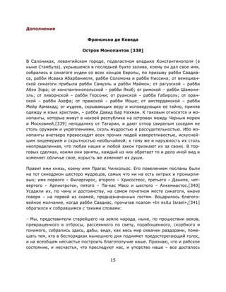 15
Дополнение
Франсиско де Кеведа
Остров Монопантов [338]
В Салониках, левантийском городе, подвластном владыке Константинополя (а
ныне Стамбула), укрывшемся в последней бухте залива, коему он дал свое имя,
собрались в синагоге иудеи со всех концов Европы, по призыву рабби Саадиа-
са, рабби Исаака Абарбаниеля, рабби Соломона и рабби Ниссина; от венециан-
ской синагоги прибыли рабби Самуэль и рабби Маймон; от рагузской – рабби
Абэн Эзра; от константинопольской – рабби Якоб; от римской – рабби Шамони-
эль; от ливорнской – рабби Герсони; от руанской – рабби Габироль; от оран-
ской – рабби Азефа; от пражской – рабби Моше; от амстердамской – рабби
Мейр Армахад; от иудеев, скрывающих веру и исповедующих ее тайно, приняв
одежду и язык христиан, – рабби Давид Бар Нахман. К таковым относятся и мо-
нопанты, которые живут в некоей республике на островах между Черным морем
и Московией,[339] неподалеку от Татарии, и дают отпор свирепым соседям не
столь оружием и укреплениями, сколь мудростью и рассудительностью. Ибо мо-
нопанты вчетверо превосходят всех прочих людей изворотливостью, искусней-
шим лицемерием и скрытностью необычайной; к тому же и наружность их столь
неопределенная, что любая нация и любой закон признают их за своих. В тор-
говых сделках, коими они заняты, каждый из них обретает то и дело иной вид и
изменяет обличье свое, корысть же изменяет их души.
Правит ими князь, коему имя Прагас Чинкольос. Его повелением посланы были
на тот синедрион шестеро мудрецов, самых что ни на есть хитрых и пронырли-
вых; имя первого – Филаргирос, второго – Хрисостеос, третьего – Данипе, чет-
вертого – Арпиотротон, пятого – Па-кас Масо и шестого – Алкемиастос.[340]
Усадили их, по чину и достоинству, на самом почетном месте синагоги, иначе
говоря – на первой из скамей, предназначенных гостям. Воцарилось благого-
вейное молчание, когда рабби Саадиас, прочитав псалом «In exitu Israel»,[341]
обратился к собравшимся с такими словами:
– Мы, представители старейшего на земле народа, ныне, по прошествии веков,
превращенного в отбросы, рассеянного по свету, порабощенного, скорбного и
гонимого, собрались здесь, дабы, видя, как весь мир охвачен раздорами, поме-
шать тем, кто в беспорядках нынешнего дня поднимет предостерегающий голос,
и на всеобщем несчастье построить благополучие наше. Признаю, что и рабское
состояние, и несчастья, что преследуют нас, и упорство наше – все досталось
 