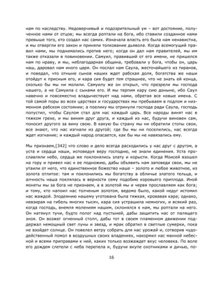 16
нам по наследству. Недоверчивый и подозрительный ум – вот достояние, полу-
ченное нами от отцов; мы всегда роптали на бога, ибо ставили созданное нами
превыше того, кто создал нас самих. Изначала власть его была нам ненавистна,
и мы отвергли его закон и приняли толкование дьявола. Когда всемогущий пра-
вил нами, мы поднимались против него; когда он дал нам правителей, мы им
также отказали в повиновении. Самуил, правивший от его имени, не пришелся
нам по нраву, и мы, неблагодарная община, требовали у бога, чтобы он, царь
наш, даровал нам иного царя. Он послал нам Саула, жесточайшего из тиранов,
и поведал, что отныне сынов наших ждет рабская доля, богатства же наши
отойдут к присным его, и кара сия будет тем страшнее, что не знать ей конца,
сколько бы мы ни молили. Самуилу же он открыл, что презрели мы господа
нашего, а не Самуила с сынами его. И мы терпим кару сию доныне, ибо Саул
навечно и повсеместно владычествует над нами, обретая все новые имена. С
той самой поры во всех царствах и государствах мы пребываем в подлом и низ-
менном рабском состоянии; а поелику мы отринули господа ради Саула, господь
попустил, чтобы Саулом стал для нас каждый царь. Все народы винят нас в
тяжком грехе, и мы виним друг друга, и каждый из нас, будучи виновен сам,
поносит другого за вину свою. В какую бы страну мы ни обратили стопы свои,
все знают, что нас изгнали из другой; где бы мы ни поселились, нас всегда
ждет изгнание; и каждый народ опасается, как бы мы не навязались ему.
Мы признаем,[342] что слово и дело всегда расходились у нас друг с другом, а
уста и сердца наши, исповедуя веру господню, не знали единения. Уста про-
славляли небо, сердца же поклонялись злату и корысти. Когда Моисей взошел
на гору и привел нас к ее подножию, дабы объявить нам заповеди свои, мы не
утаили от него, что единственное божество наше – золото и любое животное, из
золота отлитое: там и поклонились мы богатству в обличье златого тельца, и
алчность наша поклялась в верности сему подобию коровьего приплода. Иной
монеты мы за бога не признаем, а в золотой мы и червя прославляем как бога;
и тому, кто напоил нас толченым золотом, ведомо было, какой недуг истомил
нас жаждой. Злодеянию нашему уготована была тяжкая, кровавая кара; однако,
невзирая на гибель многих тысяч, кара сия устрашила немногих, и всякий раз,
когда господь, внемля молениям нашим, склонялся к нам, мы роптали на него.
Он натянул тучи, будто полог над пустыней, дабы защитить нас от палящего
зноя. Он возжег огненный столп, дабы тот в своем пламенном движении под-
держал немощный свет луны и звезд, и мрак обратил в светлые сумерки, пока
не взойдет солнце. Он повелел ветру собрать для нас урожай и, сотворив чудо-
действенный помол в воздушных своих владениях, накормил нас манной небес-
ной и всеми приправами к ней, каких только возжаждет вкус человека. По воле
его дождем слетели с неба перепела и, будучи вкупе охотниками и дичью, по-
 