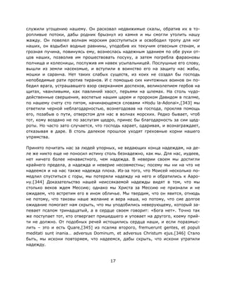 17
служили угощению нашему. Он расковал недвижимые скалы, обратив их в то-
ропливые потоки, дабы родник брызнул из камня и мы смогли утолить нашу
жажду. Он повелел волнам морским расступиться и освободил тропу для ног
наших, он вздыбил водные равнины, уподобив их текучим отвесным стенам, и
грозная пучина, повинуясь ему, вознеслась надежным зданием по обе руки от-
цов наших, позволив им прошествовать посуху, а затем погребла фараоновы
полчища и колесницы, послужив им навек усыпальницей. Послушные его слову,
вышли из земли насекомые, и вступили в воинство его на защиту нас жабы,
мошки и саранча. Нет таких слабых существ, из коих не создал бы господь
непобедимые рати против тиранов. И с помощью сих ничтожных воинов он по-
бедил врага, устрашавшего взор сверканием доспехов, великолепием гербов на
щитах, чванливыми, как павлиний хвост, перьями на шлемах. На столь чудо-
действенные свершения, воспетые нашим царем и пророком Давидом в псалме,
по нашему счету сто пятом, начинающемся словами «Hodu la-Adonai»,[343] мы
ответили черной неблагодарностью, вознегодовав на господа, прокляв помощь
его, позабыв о пути, отверстом для нас в волнах морских. Редко бывает, чтоб
тот, кому воздано не по заслугам щедро, принес бы благодарность за сии щед-
роты. Но часто зато случается, что господь карает, одаривая, и вознаграждает,
отказывая в даре. В столь далекое прошлое уходят греховные корни нашего
упрямства.
Принято почитать нас за людей упорных, не ведающих конца надеждам, на де-
ле же никто еще не поносил истину столь безнадежно, как мы. Для нас, иудеев,
нет ничего более ненавистного, чем надежда. В неверии своем мы достигли
крайнего предела, а надежда и неверие несовместны; посему мы ни на что не
надеемся и на нас также надежда плоха. Из-за того, что Моисей несколько по-
медлил спуститься с горы, мы потеряли надежду на него и обратились к Ааро-
ну.[344] Доказательство нашей неиссякаемой надежды видят в том, что мы
столько веков ждем Мессию; однако мы Христа за Мессию не признали и не
ожидаем, что встретим его в ином обличье. Мы твердим, что он явится, отнюдь
не потому, что таковы наше желание и вера наша, но потому, что сие долгое
ожидание помогает нам скрыть, что мы уподобились неверующему, который за-
певает псалом тринадцатый, а в сердце своем говорит: «Бога нет». Точно так
же поступает тот, кто отвергает пришедшего и уповает на другого, коему прий-
ти не должно. От подобных речей истощились сердца наши, и если поразмыс-
лить – это и есть Quare,[345] из псалма второго, fremuerunt gentes, et populi
meditati sunt inania… adversus Dominum, et adversus Christum ejus.[346] Стало
быть, мы искони повторяем, что надеемся, дабы скрыть, что искони утратили
надежду.
 