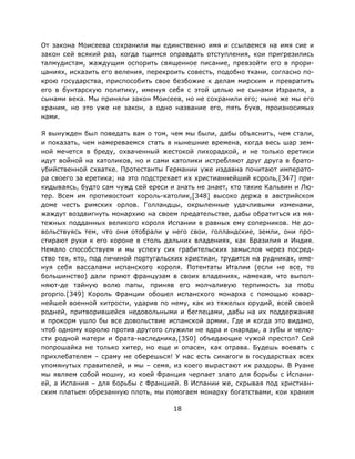 18
От закона Моисеева сохранили мы единственно имя и ссылаемся на имя сие и
закон сей всякий раз, когда тщимся оправдать отступления, кои пригрезились
талмудистам, жаждущим оспорить священное писание, превзойти его в прори-
цаниях, исказить его веления, перекроить совесть, подобно ткани, согласно по-
крою государства, приспособить свое безбожие к делам мирским и превратить
его в бунтарскую политику, именуя себя с этой целью не сынами Израиля, а
сынами века. Мы приняли закон Моисеев, но не сохранили его; ныне же мы его
храним, но это уже не закон, а одно название его, пять букв, произносимых
нами.
Я вынужден был поведать вам о том, чем мы были, дабы объяснить, чем стали,
и показать, чем намереваемся стать в нынешние времена, когда весь шар зем-
ной мечется в бреду, охваченный жестокой лихорадкой, и не только еретики
идут войной на католиков, но и сами католики истребляют друг друга в брато-
убийственной схватке. Протестанты Германии уже издавна почитают императо-
ра своего за еретика; на это подстрекает их христианнейший король,[347] при-
кидываясь, будто сам чужд сей ереси и знать не знает, кто такие Кальвин и Лю-
тер. Всем им противостоит король-католик,[348] высоко держа в австрийском
доме честь римских орлов. Голландцы, окрыленные удачливыми изменами,
жаждут воздвигнуть монархию на своем предательстве, дабы обратиться из мя-
тежных подданных великого короля Испании в равных ему соперников. Не до-
вольствуясь тем, что они отобрали у него свои, голландские, земли, они про-
стирают руки к его короне в столь дальних владениях, как Бразилия и Индия.
Немало способствуем и мы успеху сих грабительских замыслов через посред-
ство тех, кто, под личиной португальских христиан, трудится на рудниках, име-
нуя себя вассалами испанского короля. Потентаты Италии (если не все, то
большинство) дали приют французам в своих владениях, намекая, что выпол-
няют-де тайную волю папы, приняв его молчаливую терпимость за motu
proprio.[349] Король Франции обошел испанского монарха с помощью ковар-
нейшей военной хитрости, ударив по нему, как из тяжелых орудий, всей своей
родней, притворившейся недовольными и беглецами, дабы на их поддержание
и прокорм ушло бы все довольствие испанской армии. Где и когда это видано,
чтоб одному королю против другого служили не ядра и снаряды, а зубы и челю-
сти родной матери и брата-наследника,[350] объедающие чужой престол? Сей
попрошайка не только хитер, но еще и опасен, как отрава. Будешь воевать с
прихлебателем – сраму не оберешься! У нас есть синагоги в государствах всех
упомянутых правителей, и мы – семя, из коего вырастают их раздоры. В Руане
мы являем собой мошну, из коей Франция черпает злато для борьбы с Испани-
ей, а Испания – для борьбы с Францией. В Испании же, скрывая под христиан-
ским платьем обрезанную плоть, мы помогаем монарху богатствами, кои храним
 