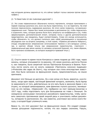 2
над которыми должны задуматься те, кто сейчас требует глупых законов против порно-
графии.)
(2. "In Basel habe ich den Judenstaat gegründet".)
(3. Это слово первоначально обозначало полоску пергамента, которую приклеивали к
первой странице рукописи или, если она была переплетена, то к ее переплету. На этой
полоске перечислялось содержание рукописи. Из этого затем появилось «оглавление»
современных книг. Термин был также использован в дипломатии (a), чтобы перечислить
и ограничить темы, которые должны были быть затронуты на конференции и (b), чтобы
сформулировать дипломатический этикет, которому послы и другие дипломатические
представители, как ожидалось, будут соответствовать. Слово это иногда используется,
чтобы обозначить то, что должно считаться само собой разумеющимся в письменном
обсуждении или на встрече (например, в этой стране, «Правила регламента Роберта»),
откуда специфическое американское использование термина в юго-западных штатах,
где, в кратком обзоре титула при американском правительстве, «протокол» –
первоначальный дар земли какому-то человеку испанской Короной, что, таким образом,
было признано основанием, из которого выводится правовой титул.)
-------------
2]. Спустя какое-то время после Конгресса и самое позднее до 1901 года, через
каналы, которые описываются по-разному, (4) некая рукопись достигла России
и, как говорили, была секретной частью Протоколов Конгресса в Базеле. Руко-
пись могла носить или не носить название «Протоколы сионских мудрецов»
(«Protocoles des sages de Sion»), под которым она стала впоследствии извест-
ной. Она была написана на французском языке, предположительно, на языке
оригинала.
Документ этот больше не доступен. Он и все копии его были, вероятно, уничто-
жены, когда один еврей, настоящей фамилией которого, возможно, была Адлер
(в зависимости от того, действительно ли его мать была в законном браке с его
отцом), но который замаскировался, взяв фамилию глупого русского, женивше-
гося на его матери, «Керенский» (5), пробрался на пост премьер-министра в
1917 году, чтобы подготовить путь для большевиков во главе с Лениным. Он
немедленно использовал полномочия российского правительства, чтобы заста-
вить замолчать противников своей хищной расы и уничтожить любые докумен-
ты, которыми те располагали. Он, как известно, уничтожил все копии книги Ни-
луса, о которой будет упомянуто ниже.
Важно то, что этот документ был на французском языке. Это создает опреде-
ленное допущение подлинности, потому что все лидеры сионизма, Герцль,
 