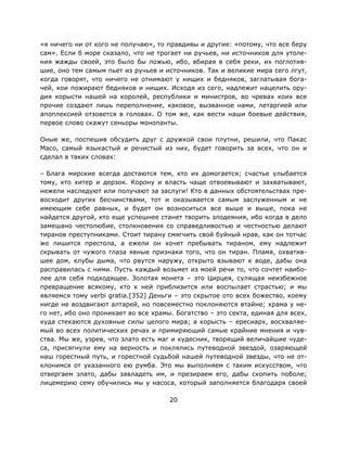 20
«я ничего ни от кого не получаю», то правдивы и другие: «потому, что все беру
сам». Если б море сказало, что не трогает ни ручьев, ни источников для утоле-
ния жажды своей, это было бы ложью, ибо, вбирая в себя реки, их поглотив-
шие, оно тем самым пьет из ручьев и источников. Так и великие мира сего лгут,
когда говорят, что ничего не отнимают у нищих и бедняков, заглатывая бога-
чей, кои пожирают бедняков и нищих. Исходя из сего, надлежит нацелить ору-
дия корысти нашей на королей, республики и министров, во чревах коих все
прочие создают лишь переполнение, каковое, вызванное нами, летаргией или
апоплексией отзовется в головах. О том же, как вести наши боевые действия,
первое слово скажут сеньоры монопанты.
Оные же, поспешив обсудить друг с дружкой свои плутни, решили, что Пакас
Масо, самый языкастый и речистый из них, будет говорить за всех, что он и
сделал в таких словах:
– Блага мирские всегда достаются тем, кто их домогается; счастье улыбается
тому, кто хитер и дерзок. Корону и власть чаще отвоевывают и захватывают,
нежели наследуют или получают за заслуги! Кто в данных обстоятельствах пре-
восходит других бесчинствами, тот и оказывается самым заслуженным и не
имеющим себе равных, и будет он возноситься все выше и выше, пока не
найдется другой, кто еще успешнее станет творить злодеяния, ибо когда в дело
замешано честолюбие, столкновения со справедливостью и честностью делают
тиранов преступниками. Стоит тирану смягчить свой буйный нрав, как он тотчас
же лишится престола, а ежели он хочет пребывать тираном, ему надлежит
скрывать от чужого глаза явные признаки того, что он тиран. Пламя, охватив-
шее дом, клубы дыма, что рвутся наружу, открыто взывают к воде, дабы она
расправилась с ними. Пусть каждый возьмет из моей речи то, что сочтет наибо-
лее для себя подходящее. Золотая монета – это Цирцея, сулящая неизбежное
превращение всякому, кто к ней приблизится или воспылает страстью; и мы
являемся тому verbi gratia.[352] Деньги – это скрытое ото всех божество, коему
нигде не воздвигают алтарей, но повсеместно поклоняются втайне; храма у не-
го нет, ибо оно проникает во все храмы. Богатство – это секта, единая для всех,
куда стекаются духовные силы целого мира; а корысть – ересиарх, восхваляе-
мый во всех политических речах и примиряющий самые крайние мнения и чув-
ства. Мы же, узрев, что злато есть маг и кудесник, творящий величайшие чуде-
са, присягнули ему на верность и поклялись путеводной звездой, озаряющей
наш горестный путь, и горестной судьбой нашей путеводной звезды, что не от-
клонимся от указанного ею румба. Это мы выполняем с таким искусством, что
отвергаем злато, дабы завладеть им, и презираем его, дабы скопить поболе;
лицемерию сему обучились мы у насоса, который заполняется благодаря своей
 