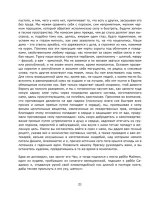 21
пустоте, и тем, чего у него нет, притягивает то, что есть у других, засасывая это
без труда. Мы можем сравнить себя с порохом, сим неприметным, мелким чер-
ным порошком, который обретает исполинскую силу и быстроту, будучи загнан
в тесное пространство. Мы наносим рану прежде, чем до слуха долетит звук вы-
стрела, и, подобно тому как, целясь, жмурим один глаз, будто подмигивая, не
успеем мы и глазом мигнуть, как уже захватили то, на что нацелились. Наши
дома – это стволы аркебуз, что заряжаются с дула, а стреляют из них, нажимая
на курок. Поелику все эти присущие нам черты скрыты под обличьем и повад-
ками, свойственными любому народу, нас почитает за своих любая секта и лю-
бая нация. Турку наши волосы кажутся тюрбаном, христианину – шляпой, мавру
– феской, а вам – ермолкой. Мы не зовемся и не желаем зваться королевством
или республикой, и не знаем иного имени, кроме монопантов. Оставим прозви-
ща королям и республикам и возьмем себе могущество, не рядясь в спесивые
слова; пусть другие властвуют над миром, лишь бы нам властвовать над ними.
Для столь возвышенной цели мы, кроме вас, не нашли людей, с коими могли бы
вступить в равноправный союз на худшее и на лучшее, ибо нет нынче в Европе
обманщиков искуснее нас. Вам только недостает нашей сноровки, чтоб довести
Европу до полного разорения, и мы с готовностью научим вас, как занести туда
некую заразу злее чумы через посредство адского состава, изготовленного
нами, здесь присутствующими, на погибель христианам. Принимая во внимание,
что противоядия делаются на яде гадюки (поскольку влага сия быстрее всех
прочих и самым прямым путем попадает в сердце), мы, примешивая к нему
весьма целительные вещества, извлеченные из лекарственных трав, которые
благодаря этому мгновенно попадают в сердце и защищают его от яда, приду-
мали противоядие сему противоядию: коль скоро добродетель и самопожертво-
вание прямым путем устремляются в душу и сердце, надлежит отягчить их гру-
зом пороков, мерзостей и заблуждений, кои вкупе с ними тотчас попадут в же-
ланную цель. Ежели вы согласитесь войти в союз с нами, мы дадим вам точный
рецепт, указав вес и количество составных частей, а также приведем к вам ап-
текарей, весьма искушенных в изготовлении снадобий, над которыми немало
потели Данипе, Алкемиастос и я, причем источник сего пота крылся отнюдь не в
лепешках с гадючьим ядом. Позвольте нашему Прагасу руководить вами, и вы
останетесь иудеями, превратившись в то же время в монопантов.
Едва он договорил, как застиг его Час; и тогда поднялся с места рабби Маймон,
один из иудеев, прибывших из синагоги венецианской, подошел к рабби Са-
адиасу и, отодвинув рукой свой клювоподобный нос длиной в полтора локтя,
дабы теснее прильнуть к его уху, шепнул:
 