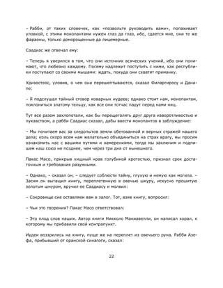 22
– Рабби, от таких словечек, как «позвольте руководить вами», попахивает
уловкой, с этими монопантами нужен глаз да глаз, ибо, сдается мне, они те же
фараоны, только доморощенные да лицемерные.
Саадиас же отвечал ему:
– Теперь я уверился в том, что они источник всяческих учений, ибо они пони-
мают, что любезно каждому. Посему надлежит поступить с ними, как республи-
ки поступают со своими мышами: ждать, покуда они схватят приманку.
Хризостеос, уловив, о чем они перешептываются, сказал Филаргиросу и Дани-
пе:
– Я подслушал тайный сговор коварных иудеев; однако стоит нам, монопантам,
поклониться златому тельцу, как все они тотчас падут перед нами ниц.
Тут все разом захлопотали, как бы перещеголять друг друга изворотливостью и
лукавством, а рабби Саадиас сказал, дабы ввести монопантов в заблуждение:
– Мы почитаем вас за следопытов земли обетованной и верных стражей нашего
дела; коль скоро всем нам желательно объединиться на страх врагу, мы просим
ознакомить нас с вашими путями и намерениями, тогда мы заключим и подпи-
шем наш союз не позднее, чем через три дня от нынешнего.
Пакас Масо, прикрыв хищный нрав голубиной кротостью, признал срок доста-
точным и требования разумными.
– Однако, – сказал он, – следует соблюсти тайну, глухую и немую как могила. –
Засим он вытащил книгу, переплетенную в овечью шкуру, искусно прошитую
золотым шнуром, вручил ее Саадиасу и молвил:
– Сокровище сие оставляем вам в залог. Тот, взяв книгу, вопросил:
– Чьи это творения? Пакас Масо ответствовал:
– Это плод слов наших. Автор книги Никколо Макиавелли, он написал хорал, к
которому мы прибавили свой контрапункт.
Иудеи воззрились на книгу, пуще же на переплет из овечьего руна. Рабби Азе-
фа, прибывший от оранской синагоги, сказал:
 