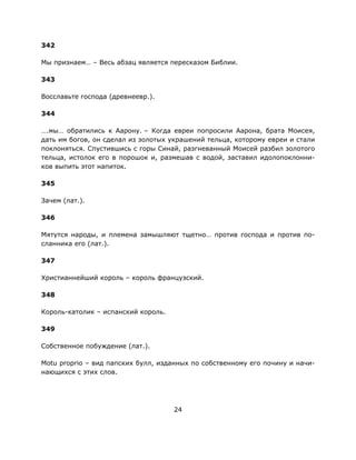 24
342
Мы признаем… – Весь абзац является пересказом Библии.
343
Восславьте господа (древнеевр.).
344
….мы… обратились к Аарону. – Когда евреи попросили Аарона, брата Моисея,
дать им богов, он сделал из золотых украшений тельца, которому евреи и стали
поклоняться. Спустившись с горы Синай, разгневанный Моисей разбил золотого
тельца, истолок его в порошок и, размешав с водой, заставил идолопоклонни-
ков выпить этот напиток.
345
Зачем (лат.).
346
Мятутся народы, и племена замышляют тщетно… против господа и против по-
сланника его (лат.).
347
Христианнейший король – король французский.
348
Король-католик – испанский король.
349
Собственное побуждение (лат.).
Motu proprio – вид папских булл, изданных по собственному его почину и начи-
нающихся с этих слов.
 