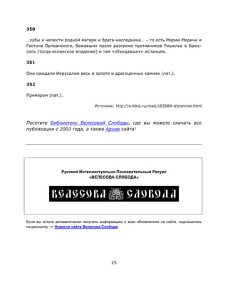 25
350
…зубы и челюсти родной матери и брата-наследника… – то есть Марии Медичи и
Гастона Орлеанского, бежавших после разгрома противников Ришелье в Брюс-
сель (тогда испанское владение) и там «объедавших» испанцев.
351
Они ожидали Иерусалим весь в золоте и драгоценных камнях (лат.).
352
Примером (лат.).
Источник: http://e-libra.ru/read/165089-izbrannoe.html
Посетите Библиотеку Велесовой Слободы, где вы можете скачать все
публикации с 2003 года, а также Архив сайта!
Русский Интеллектуально-Познавательный Ресурс
«ВЕЛЕСОВА СЛОБОДА»
Если вы хотите автоматически получать информацию о всех обновлениях на сайте, подпишитесь
на рассылку --> Новости сайта Велесова Слобода.
 