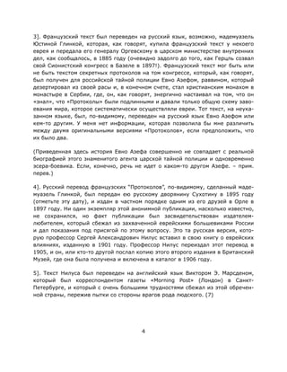 4
3]. Французский текст был переведен на русский язык, возможно, мадемуазель
Юстиной Глинкой, которая, как говорят, купила французский текст у некоего
еврея и передала его генералу Оргевскому в царском министерстве внутренних
дел, как сообщалось, в 1885 году (очевидно задолго до того, как Герцль созвал
свой Сионистский конгресс в Базеле в 1897!). Французский текст мог быть или
не быть текстом секретных протоколов на том конгрессе, который, как говорят,
был получен для российской тайной полиции Евно Азефом, раввином, который
дезертировал из своей расы и, в конечном счете, стал христианским монахом в
монастыре в Сербии, где, он, как говорят, энергично настаивал на том, что он
«знал», что «Протоколы» были подлинными и давали только общую схему заво-
евания мира, которое систематически осуществляли евреи. Тот текст, на неука-
занном языке, был, по-видимому, переведен на русский язык Евно Азефом или
кем-то другим. У меня нет информации, которая позволила бы мне различить
между двумя оригинальными версиями «Протоколов», если предположить, что
их было два.
(Приведенная здесь история Евно Азефа совершенно не совпадает с реальной
биографией этого знаменитого агента царской тайной полиции и одновременно
эсера-боевика. Если, конечно, речь не идет о каком-то другом Азефе. – прим.
перев.)
4]. Русский перевод французских “Протоколов”, по-видимому, сделанный маде-
муазель Глинкой, был передан ею русскому дворянину Сухотину в 1895 году
(отметьте эту дату), и издан в частном порядке одним из его друзей в Орле в
1897 году. Ни один экземпляр этой анонимной публикации, насколько известно,
не сохранился, но факт публикации был засвидетельствован издателем-
любителем, который сбежал из захваченной еврейскими большевиками России
и дал показания под присягой по этому вопросу. Это та русская версия, кото-
рую профессор Сергей Александрович Нилус вставил в свою книгу о еврейских
влияниях, изданную в 1901 году. Профессор Нилус переиздал этот перевод в
1905, и он, или кто-то другой послал копию этого второго издания в Британский
Музей, где она была получена и включена в каталог в 1906 году.
5]. Текст Нилуса был переведен на английский язык Виктором Э. Марсденом,
который был корреспондентом газеты «Morning Post» (Лондон) в Санкт-
Петербурге, и который с очень большими трудностями сбежал из этой обречен-
ной страны, пережив пытки со стороны врагов рода людского. (7)
 