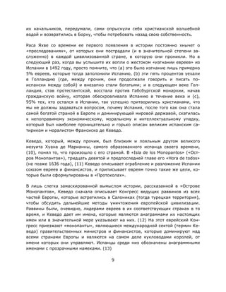 9
их начальников, передумали, сами опрыснули себя христианской волшебной
водой и возвратились в Борху, чтобы потребовать назад свою собственность.
Раса Яхве со времени ее первого появления в истории постоянно хнычет о
«преследованиях», от которых они пострадали (и в значительной степени за-
служенно) в каждой цивилизованной стране, в которую они проникли. Но в
следующий раз, когда вы услышите их вопли о жестоком «изгнании евреев» из
Испании в 1492 году, просто помните, что (a) это было изгнание лишь примерно
5% евреев, которые тогда заполонили Испанию, (b) эти пять процентов уехали
в Голландию (где, между прочим, они продолжали говорить и писать по-
испански между собой) и внезапно стали богатыми; и в следующем веке Гол-
ландия, став протестантской, восстала против Габсбургской монархии, начав
гражданскую войну, которая обескровливала Испанию в течение века и (c),
95% тех, кто остался в Испании, так успешно притворились христианами, что
мы не должны задаваться вопросом, почему Испания, после того как она стала
самой богатой страной в Европе и доминирующей мировой державой, скатилась
к непоправимому экономическому, моральному и интеллектуальному упадку,
который был наиболее проницательно и горько описан великим испанским са-
тириком и моралистом Франсиско де Кеведо.
Кеведо, который, между прочим, был близким и лояльным другом великого
иезуита Хуана де Марианны, самого образованного испанца своего времени,
(10), понял то, что произошло с его страной. В «Isla de los Monopantos» («Ост-
ров Монопантов»), тридцать девятой и предпоследней главе его «Hora de todos»
(не позже 1636 года), (11) Кеведо описывает ограбление и разложение Испании
союзом евреев и финансистов, и приписывает евреям точно такие же цели, ко-
торые были сформулированы в «Протоколах».
В лишь слегка замаскированной вымыслом истории, рассказанной в «Острове
Монопантов», Кеведо сначала описывает Конгресс ведущих раввинов из всех
частей Европы, которые встретились в Салониках (тогда турецкая территория),
чтобы обсудить дальнейшие методы уничтожения европейской цивилизации.
Раввины были, очевидно, лидерами евреев в их соответствующих странах в то
время, и Кеведо дает им имена, которые являются анаграммами их настоящих
имен или в значительной мере указывают на них. (12) На этот еврейский Кон-
гресс приезжают «монопанты», являющиеся международной сектой (термин Ке-
ведо) правительственных министров и финансистов, которые доминируют над
всеми странами Европы и являются на самом деле кукловодами королей, от
имени которых они управляют. Испанцы среди них обозначены анаграммными
именами с прозрачными намеками. (13)
 