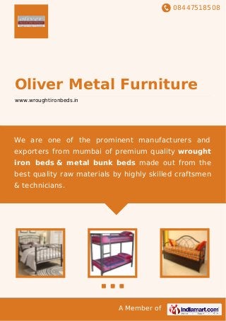 08447518508
A Member of
Oliver Metal Furniture
www.wroughtironbeds.in
We are one of the prominent manufacturers and
exporters from mumbai of premium quality wrought
iron beds & metal bunk beds made out from the
best quality raw materials by highly skilled craftsmen
& technicians.
 