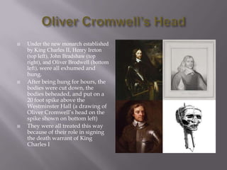 Oliver Cromwell’s HeadUnder the new monarch established by King Charles II, Henry Ireton (top left), John Bradshaw (top right), and Oliver Brodwell (bottom left), were all exhumed and hung.After being hung for hours, the bodies were cut down, the bodies beheaded, and put on a 20 foot spike above the Westminster Hall (a drawing of Oliver Cromwell’s head on the spike shown on bottom left)They were all treated this way because of their role in signing the death warrant of King Charles I