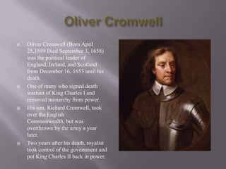 Oliver Cromwell Oliver Cromwell (Born April 25,1599 Died September 3, 1658) was the political leader of England, Ireland, and Scotland from December 16, 1653 until his death. One of many who signed death warrant of King Charles I and removed monarchy from power. His son, Richard Cromwell, took over the English Commonwealth, but was overthrown by the army a year later. Two years after his death, royalist took control of the government and put King Charles II back in power. 