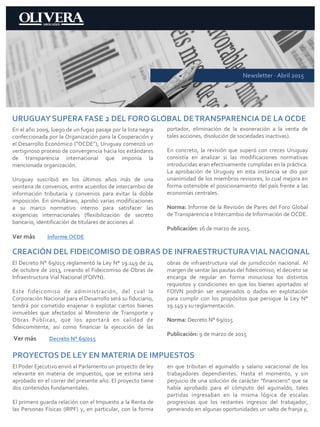 Newsletter · Abril 2015
URUGUAY SUPERA FASE 2 DEL FORO GLOBAL DETRANSPARENCIA DE LA OCDE
En el año 2009, luego de un fugaz pasaje por la lista negra
confeccionada por la Organización para la Cooperación y
el Desarrollo Económico (“OCDE”), Uruguay comenzó un
vertiginoso proceso de convergencia hacia los estándares
de transparencia internacional que imponía la
mencionada organización.
Uruguay suscribió en los últimos años más de una
veintena de convenios, entre acuerdos de intercambio de
información tributaria y convenios para evitar la doble
imposición. En simultáneo, aprobó varias modificaciones
a su marco normativo interno para satisfacer las
exigencias internacionales (flexibilización de secreto
bancario, identificación de titulares de acciones al
portador, eliminación de la exoneración a la venta de
tales acciones, disolución de sociedades inactivas).
En concreto, la revisión que superó con creces Uruguay
consistía en analizar si las modificaciones normativas
introducidas eran efectivamente cumplidas en la práctica.
La aprobación de Uruguay en esta instancia se dio por
unanimidad de los miembros revisores, lo cual mejora en
forma ostensible el posicionamiento del país frente a las
economías centrales.
Norma: Informe de la Revisión de Pares del Foro Global
de Transparencia e Intercambio de Información de OCDE.
Publicación: 16 de marzo de 2015.
Ver más Informe OCDE
CREACIÓN DEL FIDEICOMISO DE OBRAS DE INFRAESTRUCTURAVIAL NACIONAL
El Decreto N° 69/015 reglamentó la Ley N° 19.149 de 24
de octubre de 2013, creando el Fideicomiso de Obras de
Infraestructura Vial Nacional (FOIVN).
Este fideicomiso de administración, del cual la
Corporación Nacional para el Desarrollo será su fiduciario,
tendrá por cometido enajenar o explotar ciertos bienes
inmuebles que afectados al Ministerio de Transporte y
Obras Públicas, que los aportará en calidad de
fideicomitente, así como financiar la ejecución de las
obras de infraestructura vial de jurisdicción nacional. Al
margen de sentar las pautas del fideicomiso, el decreto se
encarga de regular en forma minuciosa los distintos
requisitos y condiciones en que los bienes aportados al
FOIVN podrán ser enajenados o dados en explotación
para cumplir con los propósitos que persigue la Ley N°
19.149 y su reglamentación.
Norma: Decreto N° 69/015
Publicación: 9 de marzo de 2015
Ver más Decreto N° 69/015
PROYECTOS DE LEY EN MATERIA DE IMPUESTOS
El Poder Ejecutivo envió al Parlamento un proyecto de ley
relevante en materia de impuestos, que se estima será
aprobado en el correr del presente año. El proyecto tiene
dos contenidos fundamentales.
El primero guarda relación con el Impuesto a la Renta de
las Personas Físicas (IRPF) y, en particular, con la forma
en que tributan el aguinaldo y salario vacacional de los
trabajadores dependientes. Hasta el momento, y sin
perjuicio de una solución de carácter “financiero” que se
había aprobado para el cómputo del aguinaldo, tales
partidas ingresaban en la misma lógica de escalas
progresivas que los restantes ingresos del trabajador,
generando en algunas oportunidades un salto de franja y,
 