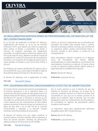 Newsletter · Agosto 2015
SE REGLAMENTAN DISPOSICIONES DE PROVEEDORES DEL ESTADO EN LEY DE
INCLUSIÓN FINANCIERA
El 15 de julio fue publicado el Decreto N° 180/2015,
reglamentario del artículo 42 de la Ley de Inclusión
Financiera (“LIF”), que dispuso que todos los pagos que
deba realizar el Estado a proveedores de bienes o
servicios de cualquier naturaleza por obligaciones
contraídas con posterioridad a la fecha de vigencia de la
LIF (19 de mayo de 2014), debieran cumplirse a través de
acreditación en cuenta en instituciones de intermediación
financiera, con excepción de los pagos de precios que se
hayan pactado al contado y cuyo monto fuera inferior a
$37.500.
Sin embargo, por imperio del Decreto N° 333/2014 del 27
de noviembre de 2014, se prorrogó la entrada en vigencia
de la referida disposición hasta el 1° de julio de 2015.
El Decreto N° 180/2015, vino a reglamentar el citado
artículo 42 de la LIF, disponiendo que se entenderá por
proveedor del Estado toda persona física o jurídica,
nacional o extranjera, pública o privada, que contrate con
un organismo público estatal suministrando bienes o
servicios, incluida la obra pública, a cambio de una
contraprestación.
Estos proveedores deberán inscribirse en el Registro
Único de Proveedores del Estado (RUPE),
individualizando su cuenta radicada en una institución de
intermediación financiera a su elección. Si fueran omisos
en ello, el organismo público deudor deberá retener el
pago hasta que se complete dicho requisito.
Norma: Decreto N° 180/015
Publicación: 15 de julio de 2015
Decreto N° 180/015
PPP: EQUIPARACIÓNCON CONCESIONARIOSA EFECTOS DE AMORTIZACIÓN
En el marco de los anuncios de inversión proyectada para
el próximo quinquenio y de la relevancia dada a la
intervención del sector privado en tales proyecciones, fue
dictado el Decreto N° 181/015, que modificó el artículo 94
del Decreto N° 150/007 e incorporó un artículo 94 bis,
vinculado a la amortización de activos intangibles. Dicha
norma disponía que los concesionarios de obra pública
pudieran amortizar el derecho de que son titulares en un
plazo de diez años o en la vida útil de la inversión
comprometida y realizada, a su elección, siempre
tomando como límite el plazo de la concesión.
El Decreto N° 181/015 tuvo por objeto modificar la
solución anterior, así como extender dicho tratamiento a
favor de quienes ejecuten contratos de participación
público privada en el marco de la Ley N° 18.7860.
Así, la nueva solución es que el derecho de que son
titulares se amortice, de principio, en el plazo de la
inversión, pudiendo hacerse en el término de diez años
únicamente en caso que así se hubiere previsto en el
pliego de la licitación. Bajo el decreto, hay una total
equiparación entre los concesionarios de obra pública y
los contratistas en régimen de participación público
privada en este respecto.
La disposición regirá para adjudicaciones definitivas
otorgadas a partir del 1° de julio de 2015.
Norma: Decreto N° 181/015
Publicación: 15 de julio de 2015
Decreto N° 181/015
Ver más
Ver más
 