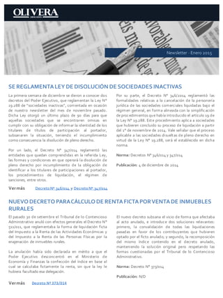 SE REGLAMENTALEY DE DISOLUCIÓN DE SOCIEDADES INACTIVAS
La primera semana de diciembre se dieron a conocer dos
decretos del Poder Ejecutivo, que reglamentan la Ley N°
19.288 de “sociedades inactivas”, comentada en ocasión
de nuestro newsletter del mes de noviembre pasado.
Dicha Ley otorgó un último plazo de 90 días para que
aquellas sociedades que se encontraren omisas en
cumplir con su obligación de informar la identidad de los
titulares de títulos de participación al portador,
subsanaren la situación, teniendo el incumplimiento
como consecuencia la disolución de pleno derecho.
Por un lado, el Decreto N° 347/014 reglamentó las
entidades que quedan comprendidas en la referida Ley,
las formas y condiciones en que operará la disolución de
pleno derecho por incumplimiento de la obligación de
identificar a los titulares de participaciones al portador,
los procedimientos de liquidación, el régimen de
sanciones, entre otros.
Por su parte, el Decreto N° 346/2014 reglamentó las
formalidades relativas a la cancelación de la personería
jurídica de las sociedades comerciales liquidadas bajo el
régimen general, en forma alineada con la simplificación
de procedimientos que había introducido el artículo 19 de
la Ley N° 19.288. Este procedimiento aplica a sociedades
que hubieren concluido su proceso de liquidación a partir
del 1° de noviembre de 2014. Vale señalar que el proceso
aplicable a las sociedades disueltas de pleno derecho en
virtud de la Ley N° 19.288, será el establecido en dicha
norma.
Norma: Decretos N° 346/014 y 347/014
Publicación: 4 de diciembre de 2014
Vermás
Newsletter · Enero 2015
DecretoNº 346/014 y DecretoNº 347/014
NUEVO DECRETO PARACÁLCULO DE RENTAFICTAPORVENTADE INMUEBLES
RURALES
El pasado 30 de setiembre el Tribunal de lo Contencioso
Administrativo anuló con efectos generales el Decreto N°
511/011, que reglamentaba la forma de liquidación ficta
del Impuesto a la Renta de las Actividades Económicas y
del Impuesto a la Renta de las Personas Físicas por la
enajenación de inmuebles rurales.
La anulación había sido declarada en mérito a que el
Poder Ejecutivo desconcentró en el Ministerio de
Economía y Finanzas la confección del índice en base al
cual se calculaba fictamente la renta, sin que la ley le
hubiera facultado esa delegación.
El nuevo decreto subsana el vicio de forma que afectaba
al acto anulado, e introduce dos soluciones relevantes:
primero, la convalidación de todas las liquidaciones
pasadas en favor de los contribuyentes que hubieren
optado por el ficto anulado; y segundo, la recomposición
del mismo índice contenido en el decreto anulado,
manteniendo la solución original pero respetando las
formas cuestionadas por el Tribunal de lo Contencioso
Administrativo.
Norma: Decreto N° 373/014
Publicación: N/D
Vermás Decreto Nº 373/014
 