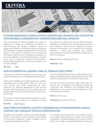 OLIVERA ABOGADOS LIDERA EXITOSA DEFENSA DEL ARANCEL DEL COLEGIO DE
CONTADORES, ECONOMISTASY ADMINISTRADORES DEL URUGUAY
Con el patrocinio de Olivera Abogados en todas las
instancias, el Colegio de Contadores, Economistas y
Administradores del Uruguay (“CCEAU”) obtuvo el
pasado mes de febrero una relevante sentencia anulatoria
del Tribunal de lo Contencioso Administrativo (“TCA”). En
efecto, el TCA anuló la resolución de la Comisión de
Promoción y Defensa de la Competencia que dispuso la
instrucción obligatoria al CCEAU de derogar en un plazo
de 90 días su arancel de honorarios profesionales y
difundir dicha derogación en un término de 120 días a sus
todos sus afiliados.
Las bases de la defensa del caso por parte de Olivera
Abogados se sustentó en que no existía ningún elemento
que condujera a afirmar que la vigencia del arancel
generara una distorsión en el mercado de los servicios
contables y afines que supusiera una práctica
anticompetitiva, lo cual fue debidamente recogido por el
TCA en su sentencia.
Norma: Sentencia N°659/014 del TCA.
Publicación: N/D
Ver más
Newsletter · Marzo 2015
N/D
NUEVA NORMATIVA LABORAL PARA ELTRABAJO NOCTURNO
El pasado 25 de febrero se publicó la Ley N° 19.313, que
regula el trabajo nocturno de trabajadores dependientes.
Dicha norma establece con carácter general que aquellos
trabajadores que se desempeñen entre las 22:00 y las
6:00, durante cinco horas consecutivas de labor,
percibirán una sobretasa equivalente al 20% para las
distintas áreas de actividad. La Ley no aclara sobre qué
partidas deberá calcularse el porcentaje de la prima por
nocturnidad.
Por su parte, la norma contempla la situación de la mujer
embarazada o que ha dado a luz y trabaja en horario
nocturno, disponiéndose que por su sola voluntad y a su
pedido, el empleador debe asignarle horario diurno. Este
beneficio estará vigente hasta el año de vida del hijo.
La nueva normativa comenzará a regir a partir del 1° de
julio de 2015, sin perjuicio de mantenerse vigentes las
condiciones que resultaren más favorables para los
trabajadores y que surgieran de leyes especiales o fruto
de la negociación colectiva.
Norma: Ley N° 19.313
Publicación: 25 de febrero de 2015
Ver más Ley N° 19.313
AUDITORES EXTERNOS: AJUSTES A RÉGIMEN DE AUTORIZACIÓN DEL BANCO
CENTRAL DEL URUGUAY PARA SU CONTRATACIÓN
El pasado mes de febrero el Banco Central del Uruguay
(“BCU”) dictó sendas circulares relativas a la necesidad
de autorización requerida a ciertas entidades para la
contratación de auditores externos.
La normativa, que ya alcanzaba a un importante número
de entidades supervisadas por el BCU, ahora también
comprende a las Administradoras de Grupos de Ahorro
Previo. Por su lado, la principal modificación introducida
 