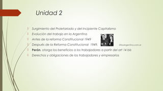 Unidad 2
 Surgimiento del Proletariado y del incipiente Capitalismo
 Evolución del trabajo en la Argentina
 Antes de la reforma Constitucional 1949
 Después de la Reforma Constitucional 1949. SitiosArgentina.com.ar
 Perón, otorga los beneficios a los trabajadores a partir del art 14 bis
 Derechos y obligaciones de los trabajadores y empresarios
 