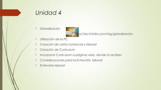 Unidad 4
 Globalización
https://es.fotolia.com/tag/globalización
 Utilización de la PC
 Creación de carta comercial y laboral
 Creación de Curriculum
 Incorporar Curriculum a páginas web, donde lo reciben
 Consideraciones para la Entrevista laboral
 Entrevista laboral
 