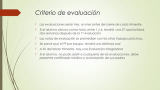 Criterio de evaluación
 Las evaluaciones serán tres, un mes antes del cierre de cada trimestre.
 Si el alumno obtuvo como nota, entre 1 y 6, tendrá una 2° oportunidad,
dos semanas después de la 1° evaluación
 Las notas de evaluación se promedian con los otros trabajos prácticos.
 Se prevé que el TP por equipo, tendrá una defensa oral
 A fin del tercer trimestre, hay una Evaluación Integradora
 Si el alumno, no pudo asistir a cualquiera de las evaluaciones, debe
presentar certificado médico o autorización de sus padres
 