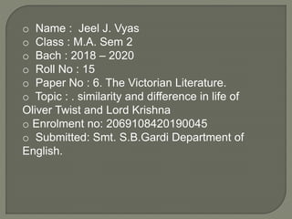 o Name : Jeel J. Vyas
o Class : M.A. Sem 2
o Bach : 2018 – 2020
o Roll No : 15
o Paper No : 6. The Victorian Literature.
o Topic : . similarity and difference in life of
Oliver Twist and Lord Krishna
o Enrolment no: 2069108420190045
o Submitted: Smt. S.B.Gardi Department of
English.
 