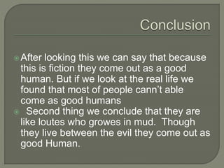 After looking this we can say that because
this is fiction they come out as a good
human. But if we look at the real life we
found that most of people cann’t able
come as good humans
 Second thing we conclude that they are
like loutes who growes in mud. Though
they live between the evil they come out as
good Human.
 