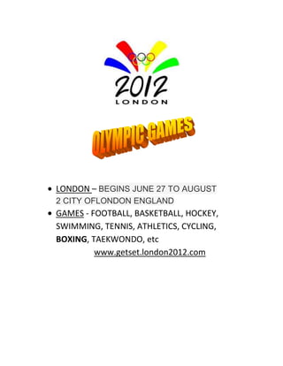 LONDON – BEGINS JUNE 27 TO AUGUST
2 CITY OFLONDON ENGLAND
GAMES - FOOTBALL, BASKETBALL, HOCKEY,
SWIMMING, TENNIS, ATHLETICS, CYCLING,
BOXING, TAEKWONDO, etc
         www.getset.london2012.com
 