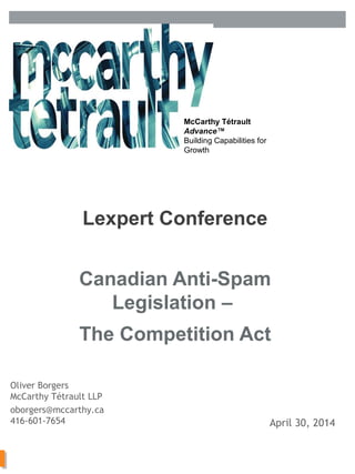 McCarthy Tétrault LLP /
mccarthy.ca
McCarthy Tétrault
Advance™
Building Capabilities for
Growth
Canadian Anti-Spam
Legislation –
The Competition Act
Lexpert Conference
13392663
Oliver Borgers
McCarthy Tétrault LLP
oborgers@mccarthy.ca
416-601-7654 April 30, 2014
 