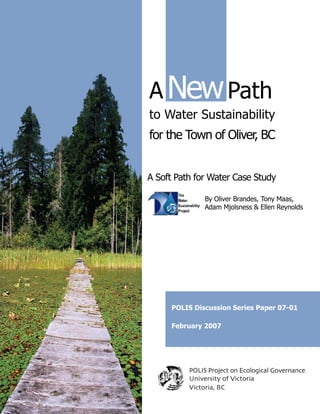 A New Path
to Water Sustainability
for the Town of Oliver, BC


A Soft Path for Water Case Study

               By Oliver Brandes, Tony Maas,
               Adam Mjolsness & Ellen Reynolds




     POLIS Discussion Series Paper 07-01

     February 2007




          POLIS Project on Ecological Governance
          University of Victoria
          Victoria, BC
 