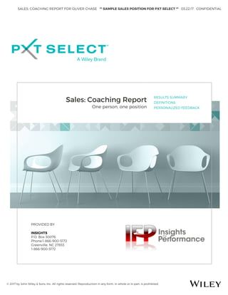 SALES: COACHING REPORT FOR OLIVER CHASE ** SAMPLE SALES POSITION FOR PXT SELECT ** 03.22.17 CONFIDENTIAL
© 2017 by John Wiley & Sons, Inc. All rights reserved. Reproduction in any form, in whole or in part, is prohibited.
Sales: Coaching Report
One person, one position
RESULTS SUMMARY
DEFINITIONS
PERSONALIZED FEEDBACK
PROVIDED BY
INSIGHTS
P.O. Box 30076
Phone:1-866-900-5172
Greenville, NC 27833
1-866-900-5172
 