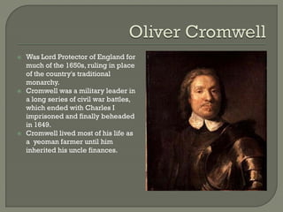    Was Lord Protector of England for
    much of the 1650s, ruling in place
    of the country's traditional
    monarchy.
   Cromwell was a military leader in
    a long series of civil war battles,
    which ended with Charles I
    imprisoned and finally beheaded
    in 1649.
   Cromwell lived most of his life as
    a yeoman farmer until him
    inherited his uncle finances.
 